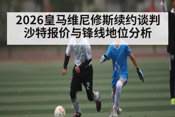 2026皇马维尼修斯续约谈判 沙特报价与锋线地位分析