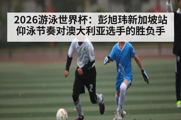 2026游泳世界杯：彭旭玮新加坡站仰泳节奏对澳大利亚选手的胜负手
